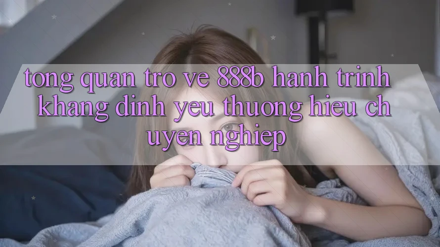 Tổng quan trở về 888b - Hành trình khẳng định yêu thương hiệu chuyên nghiệp