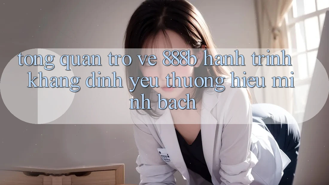 Tổng quan trở về 888b - Hành trình khẳng định yêu thương hiệu minh bạch