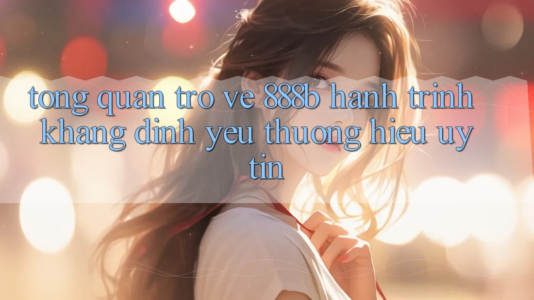 Tổng quan trở về 888b - Hành trình khẳng định yêu thương hiệu uy tín