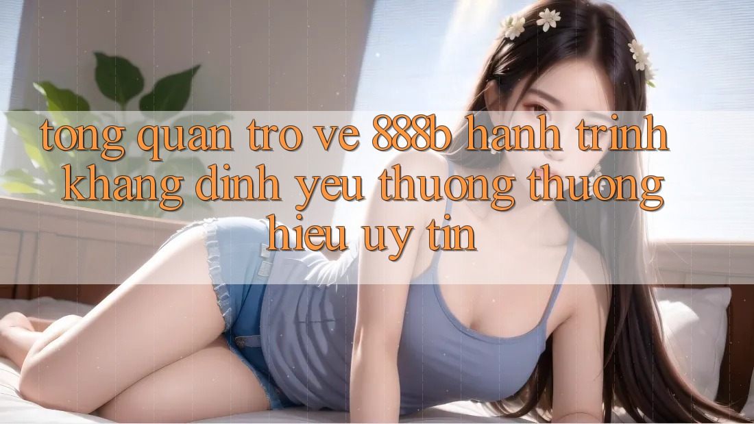 Tổng quan trở về 888b - Hành trình khẳng định yêu thương thương hiệu uy tín