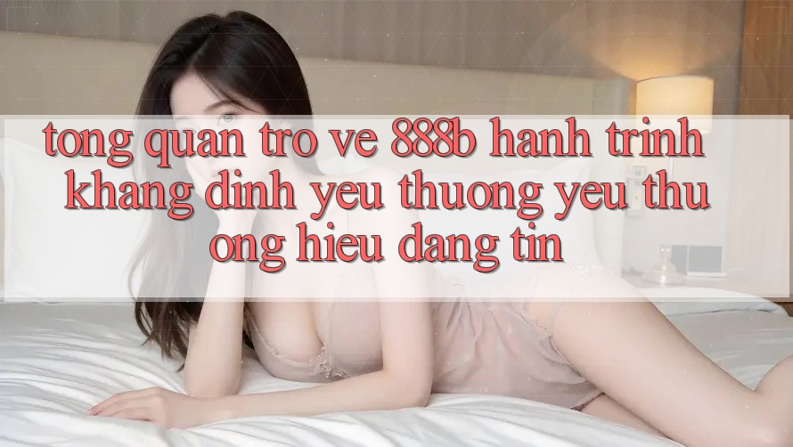 Tổng quan trở về 888b - Hành trình khẳng định yêu thương yêu thương hiệu đáng tin