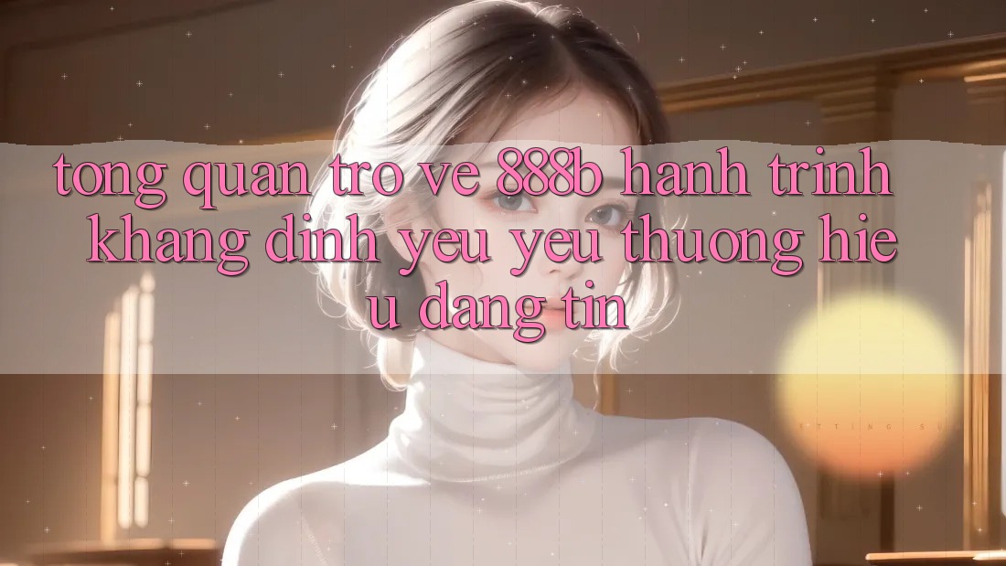 Tổng quan trở về 888b - Hành trình khẳng định yêu yêu thương hiệu đáng tin