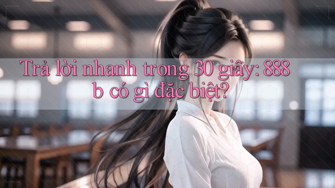Trả lời nhanh trong 30 giây: 888b có gì đặc biệt?