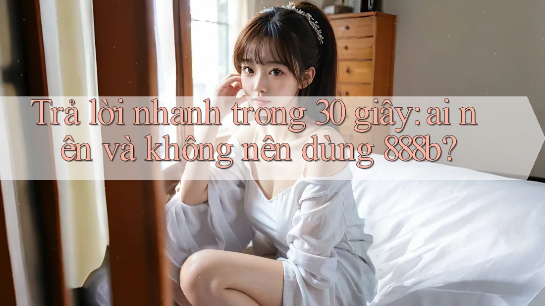 Trả lời nhanh trong 30 giây: ai nên và không nên dùng 888b?