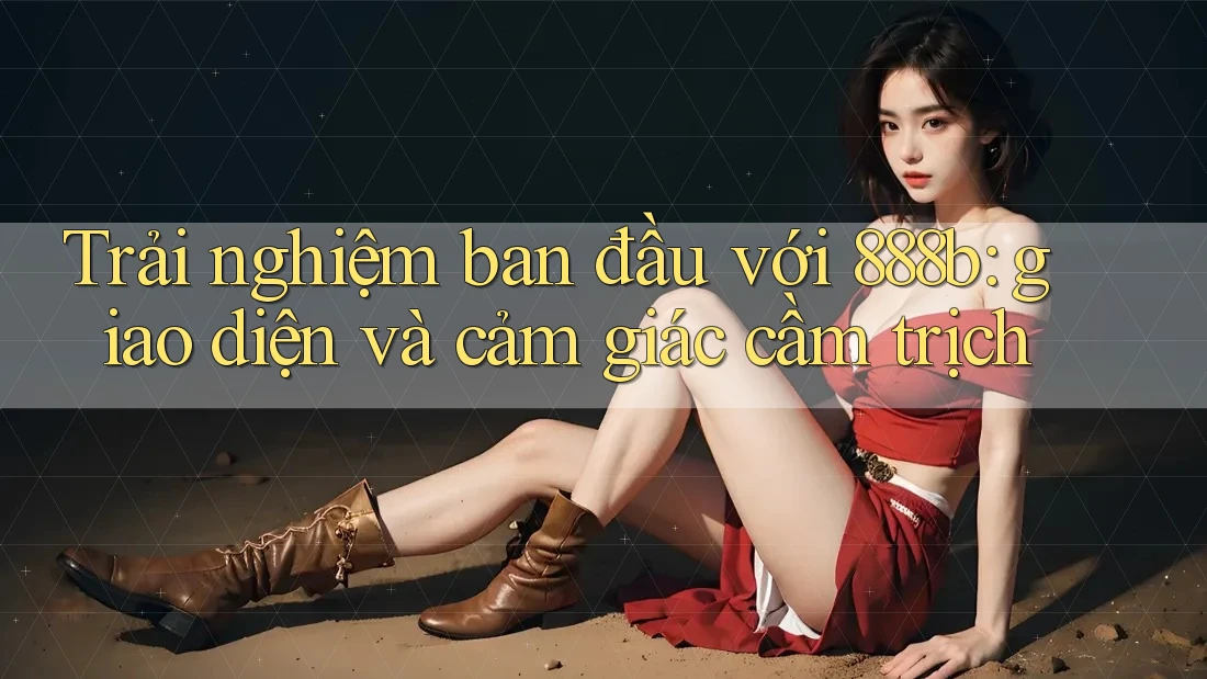 Trải nghiệm ban đầu với 888b: giao diện và cảm giác cầm trịch