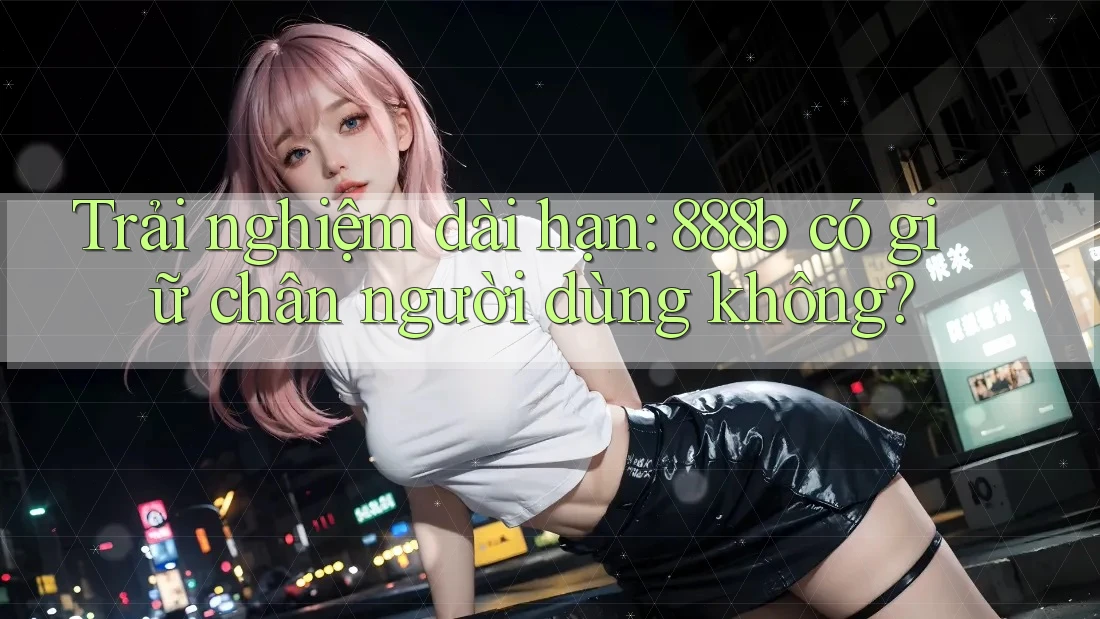 Trải nghiệm dài hạn: 888b có giữ chân người dùng không?