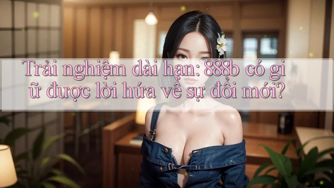 Trải nghiệm dài hạn: 888b có giữ được lời hứa về sự đổi mới?