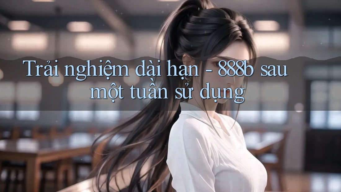 Trải nghiệm dài hạn - 888b sau một tuần sử dụng