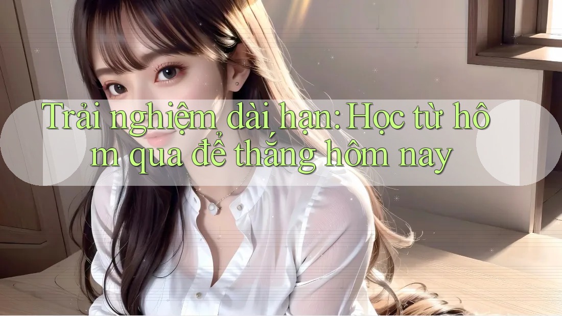 Trải nghiệm dài hạn: Học từ hôm qua để thắng hôm nay