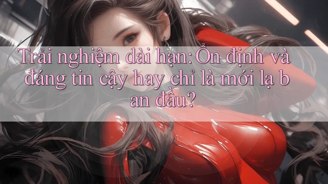 Trải nghiệm dài hạn: Ổn định và đáng tin cậy hay chỉ là mới lạ ban đầu?