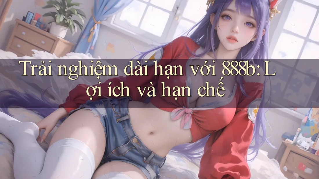 Trải nghiệm dài hạn với 888b: Lợi ích và hạn chế