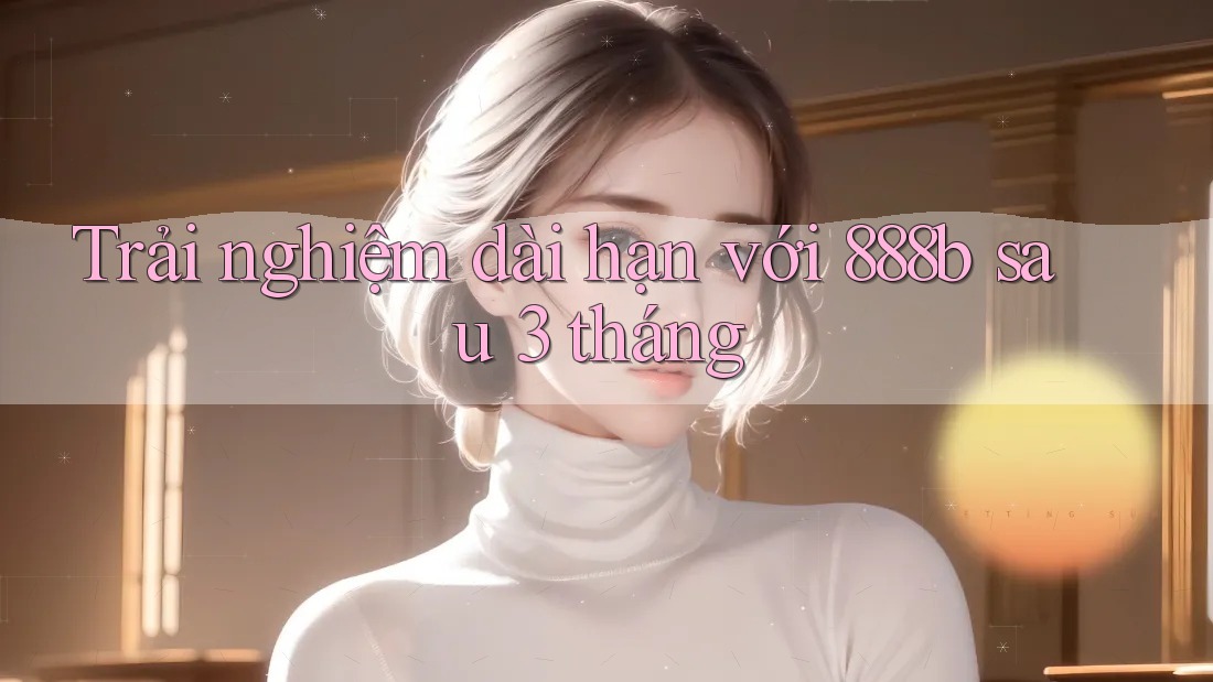 Trải nghiệm dài hạn với 888b sau 3 tháng