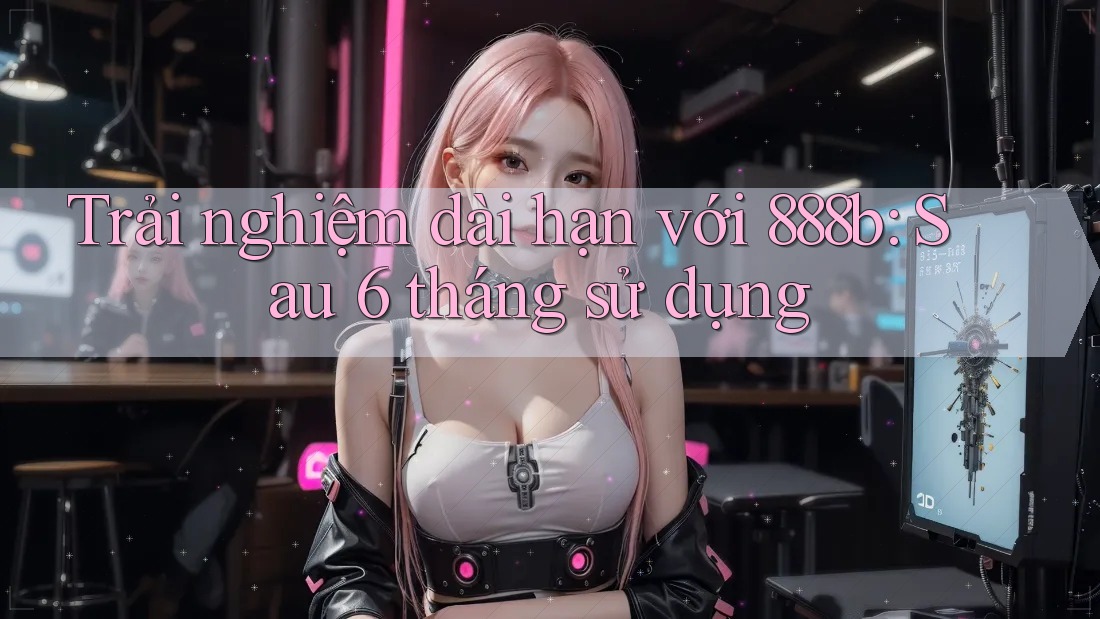 Trải nghiệm dài hạn với 888b: Sau 6 tháng sử dụng