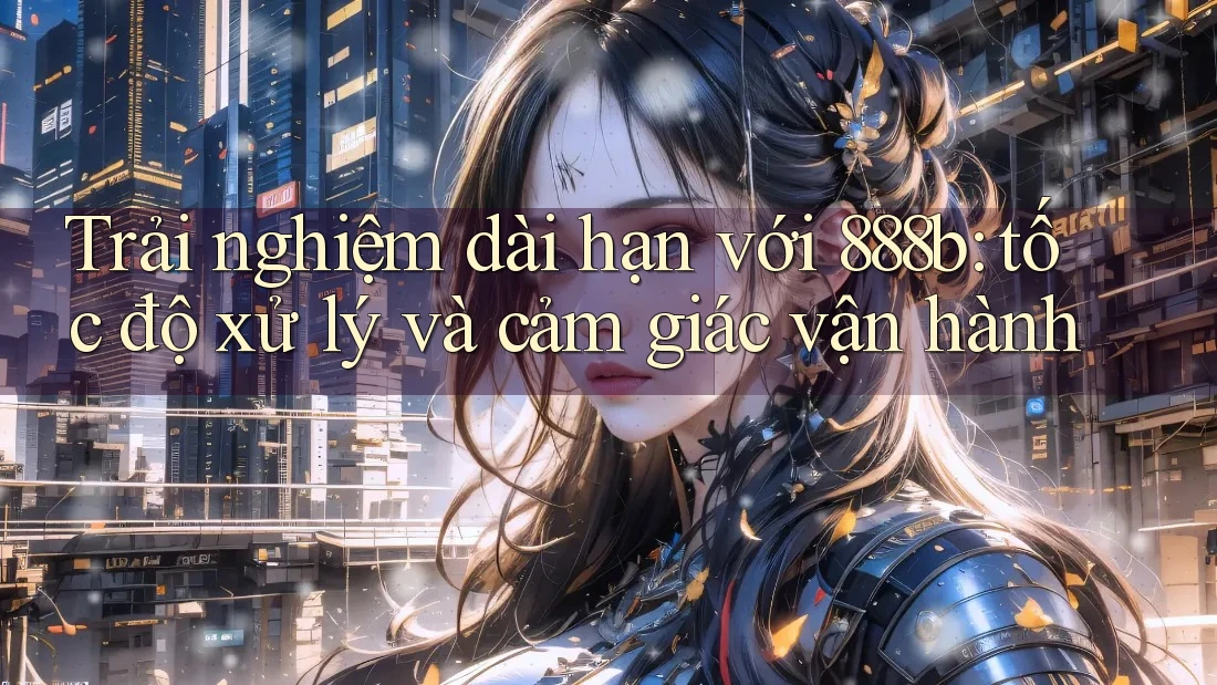 Trải nghiệm dài hạn với 888b: tốc độ xử lý và cảm giác vận hành