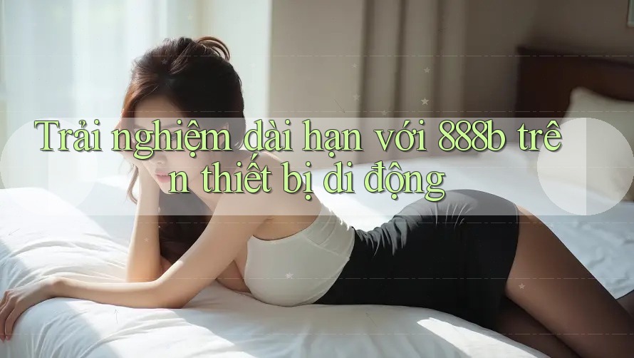 Trải nghiệm dài hạn với 888b trên thiết bị di động