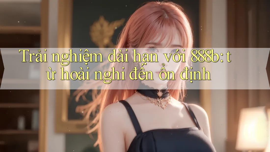 Trải nghiệm dài hạn với 888b: từ hoài nghi đến ổn định