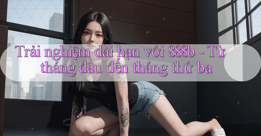 Trải nghiệm dài hạn với 888b - Từ tháng đầu đến tháng thứ ba