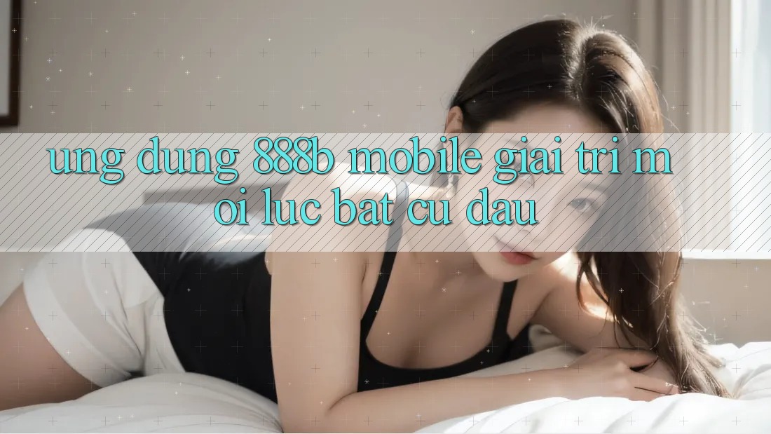 Ứng dụng 888b Mobile - Giải trí mọi lúc, bất cứ đâu