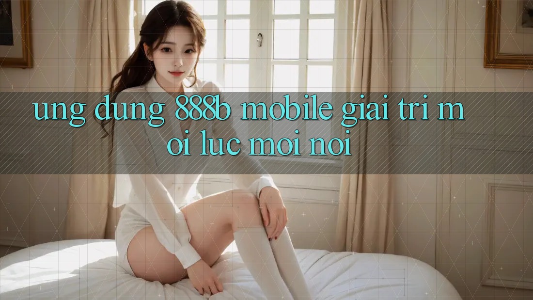 Ứng dụng 888b Mobile - Giải trí mọi lúc, mọi nơi