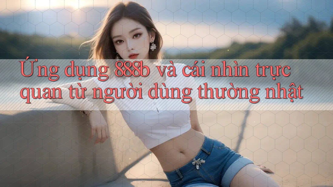 Ứng dụng 888b và cái nhìn trực quan từ người dùng thường nhật