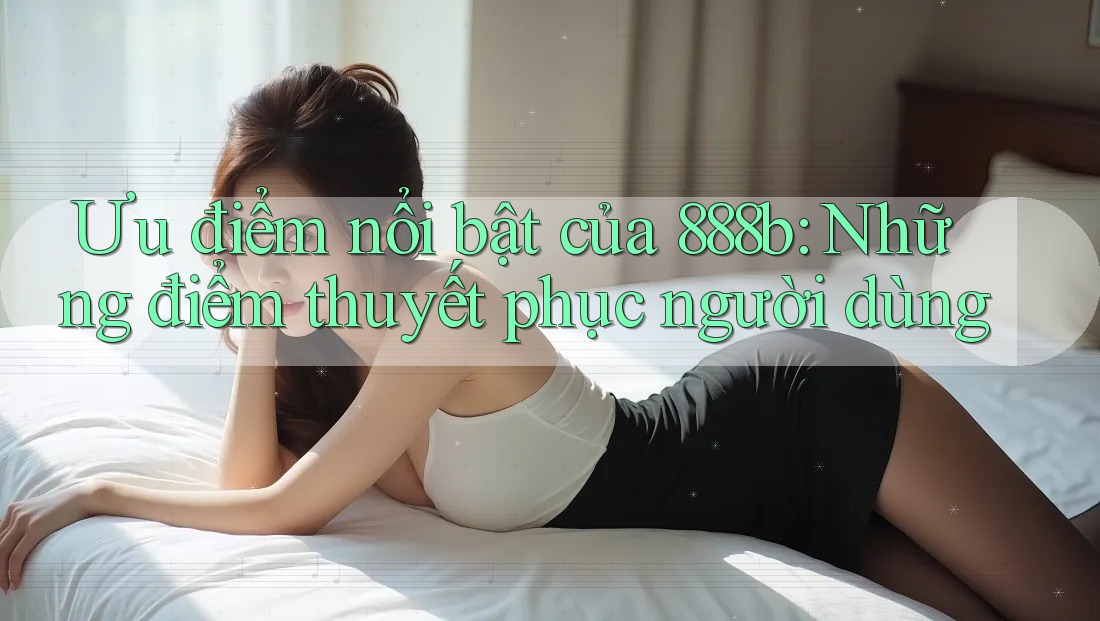 Ưu điểm nổi bật của 888b: Những điểm thuyết phục người dùng