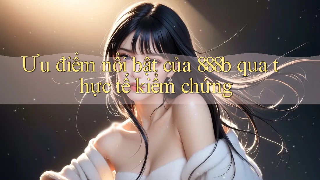 Ưu điểm nổi bật của 888b qua thực tế kiểm chứng