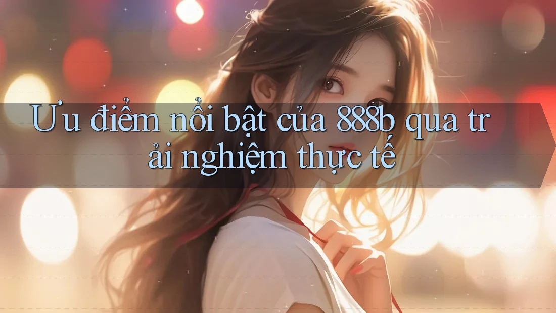 Ưu điểm nổi bật của 888b qua trải nghiệm thực tế