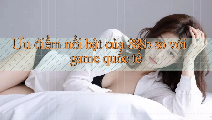 Ưu điểm nổi bật của 888b so với game quốc tế