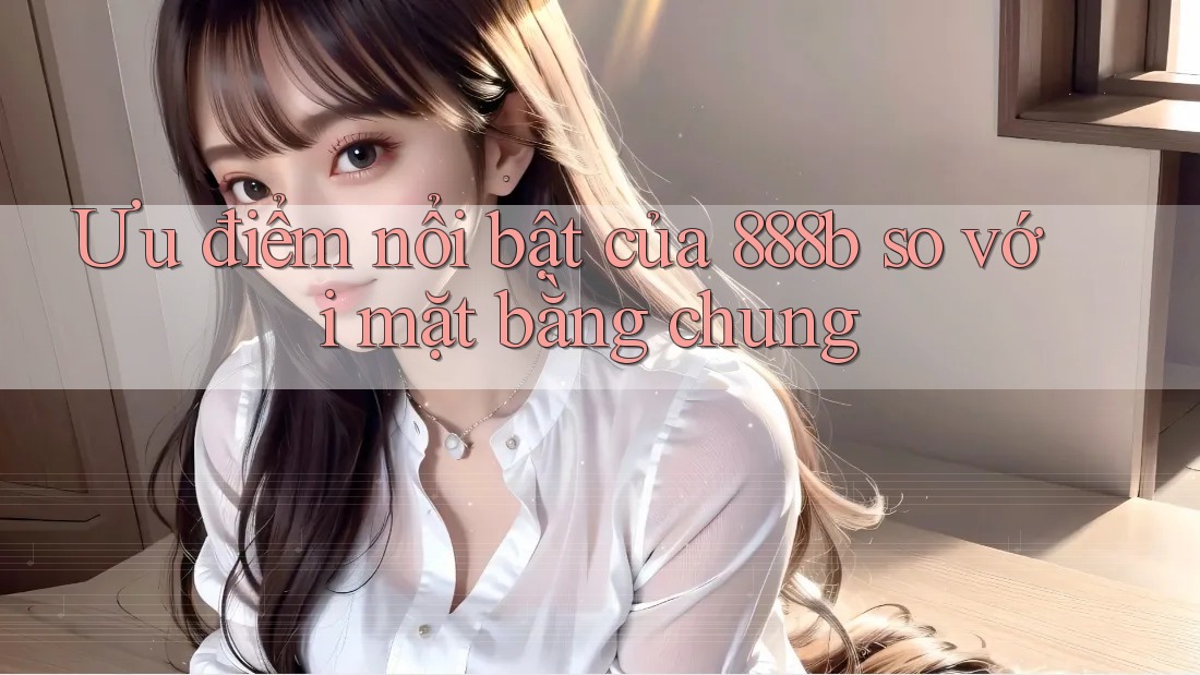 Ưu điểm nổi bật của 888b so với mặt bằng chung