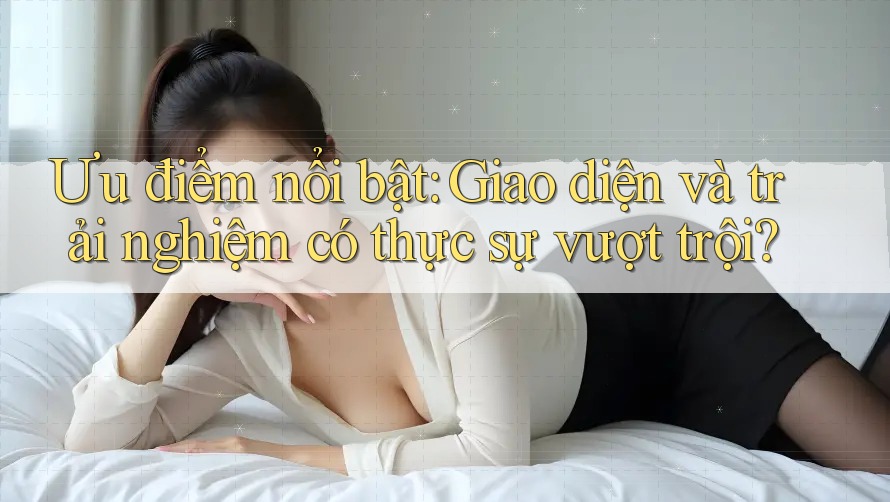 Ưu điểm nổi bật: Giao diện và trải nghiệm có thực sự vượt trội?