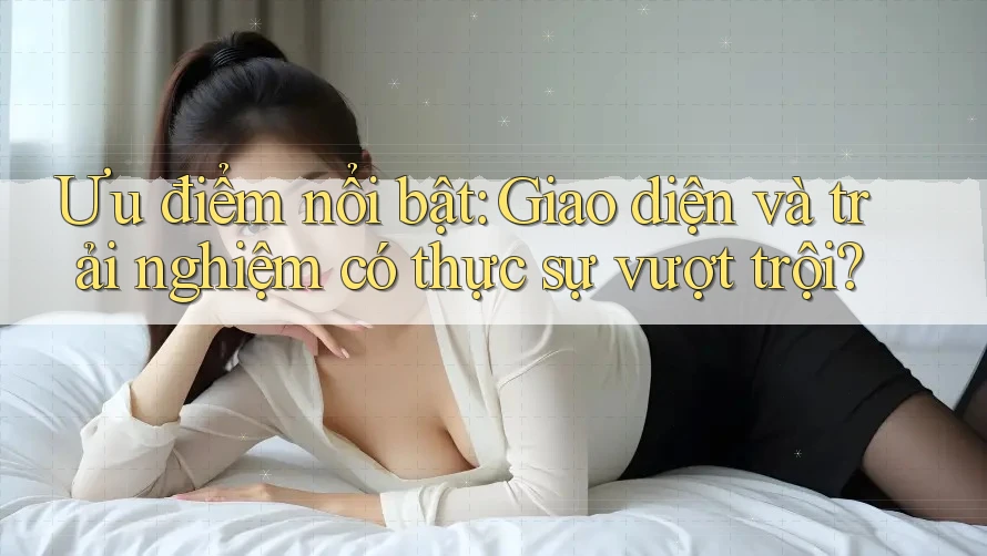 Ưu điểm nổi bật: Giao diện và trải nghiệm có thực sự vượt trội?