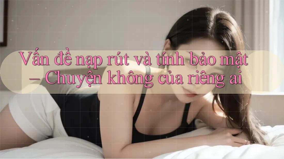 Vấn đề nạp rút và tính bảo mật – Chuyện không của riêng ai