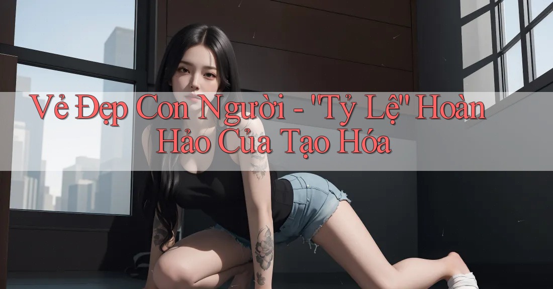 Vẻ Đẹp Con Người - “Tỷ Lệ” Hoàn Hảo Của Tạo Hóa