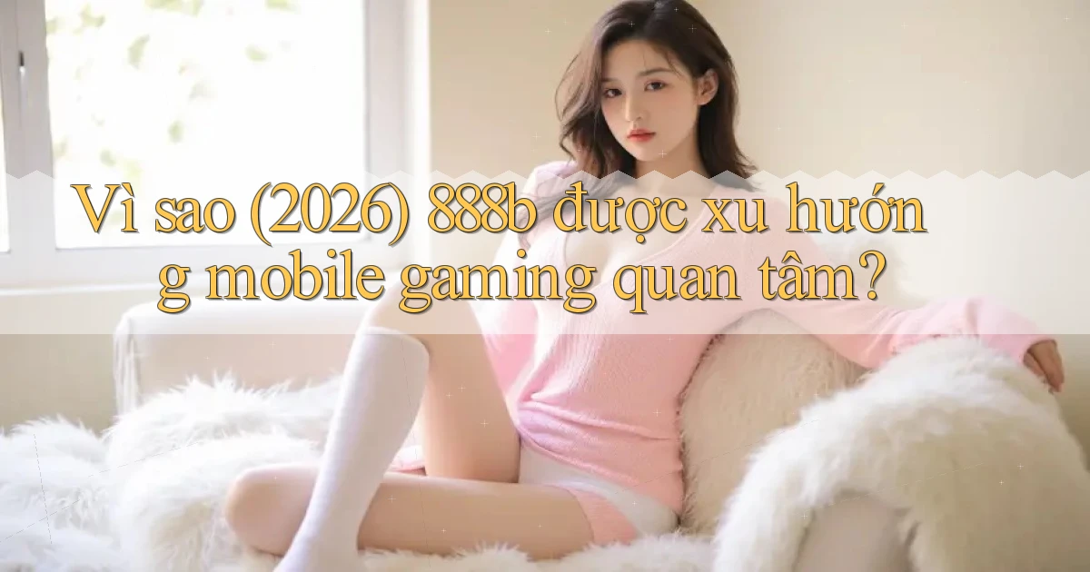 Vì sao (2026) 888b được xu hướng mobile gaming quan tâm