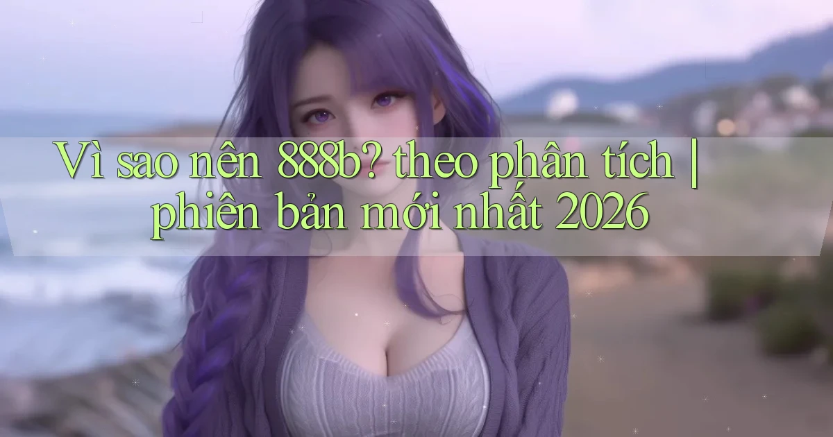 Vì sao nên 888b theo phân tích phiên bản mới nhất 2026