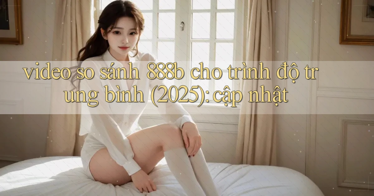 video so sánh 888b cho trình độ trung bình (2025) cập nhật