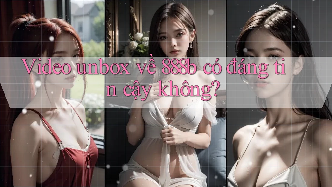 Video unbox về 888b có đáng tin cậy không?