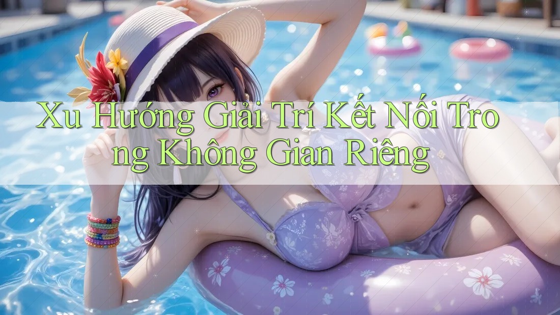 Xu Hướng Giải Trí Kết Nối Trong Không Gian Riêng