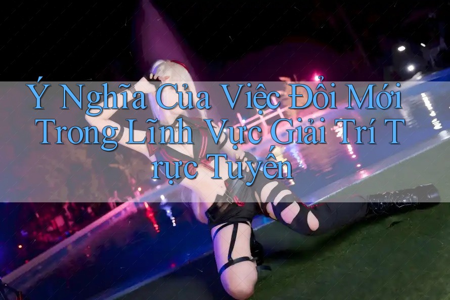 Ý Nghĩa Của Việc Đổi Mới Trong Lĩnh Vực Giải Trí Trực Tuyến