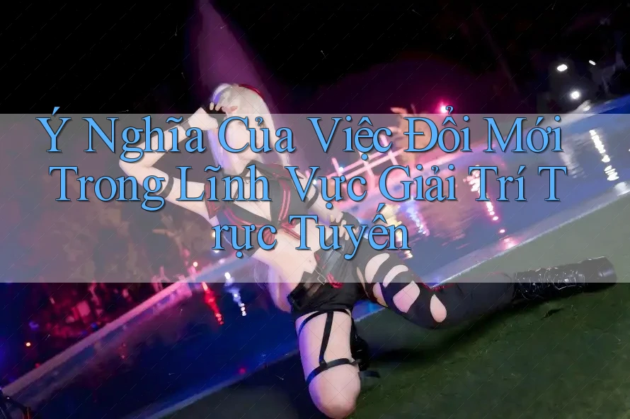 Ý Nghĩa Của Việc Đổi Mới Trong Lĩnh Vực Giải Trí Trực Tuyến