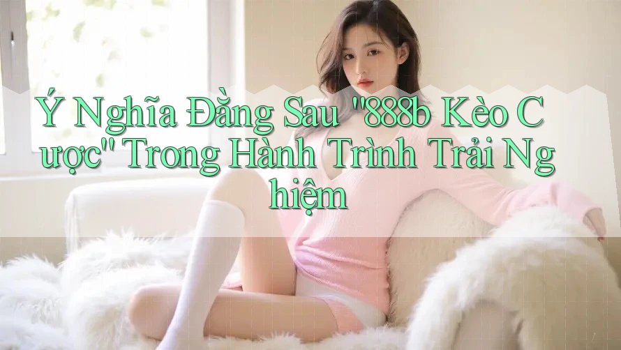 Ý Nghĩa Đằng Sau “888b Kèo Cược” Trong Hành Trình Trải Nghiệm