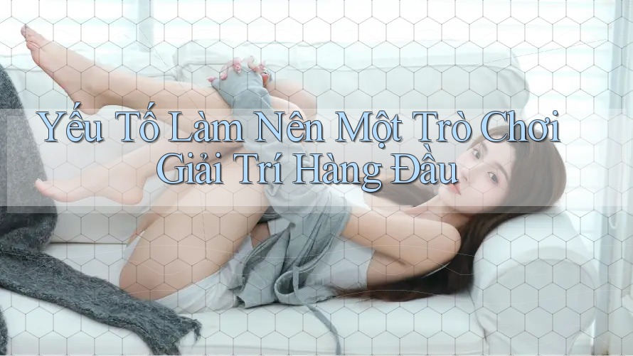 Yếu Tố Làm Nên Một Trò Chơi Giải Trí Hàng Đầu